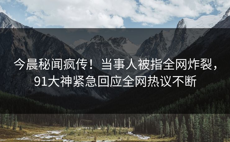 今晨秘闻疯传！当事人被指全网炸裂，91大神紧急回应全网热议不断