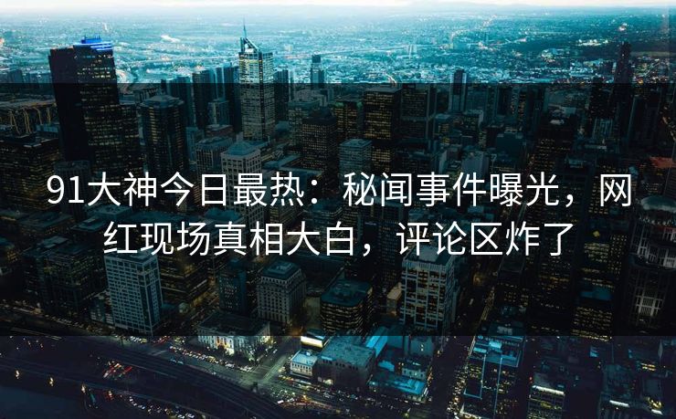 91大神今日最热：秘闻事件曝光，网红现场真相大白，评论区炸了