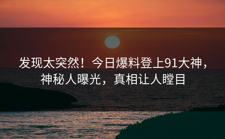 发现太突然！今日爆料登上91大神，神秘人曝光，真相让人瞠目