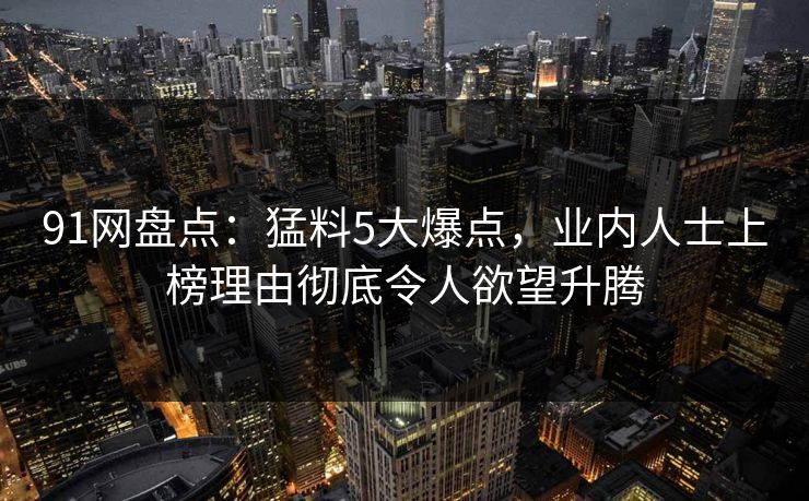 91网盘点：猛料5大爆点，业内人士上榜理由彻底令人欲望升腾
