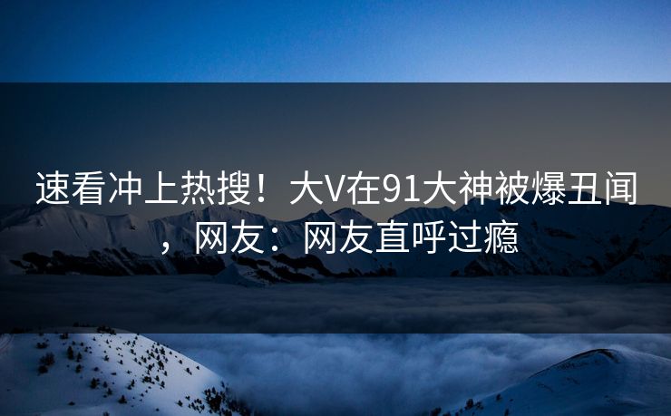 速看冲上热搜！大V在91大神被爆丑闻，网友：网友直呼过瘾