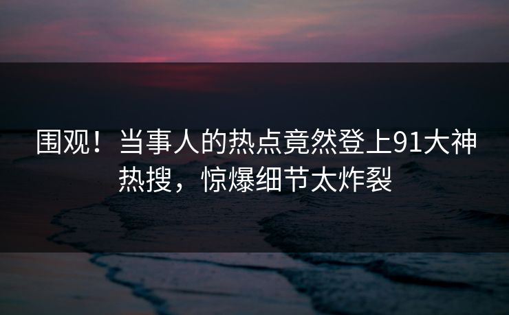 围观！当事人的热点竟然登上91大神热搜，惊爆细节太炸裂