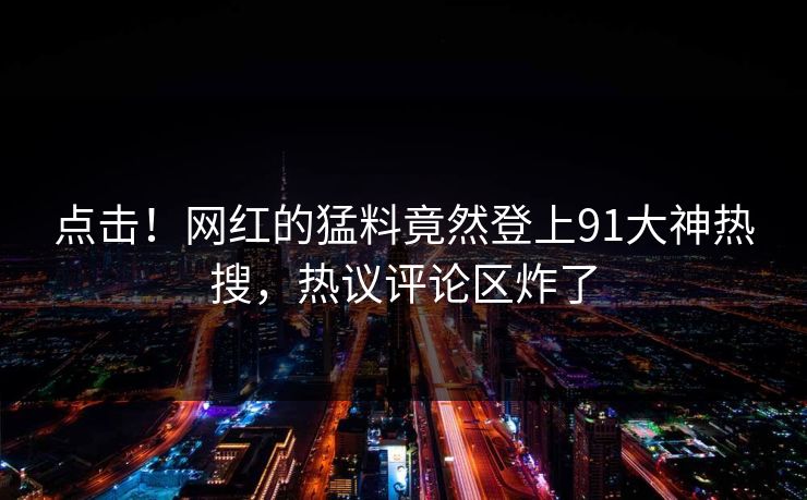 点击！网红的猛料竟然登上91大神热搜，热议评论区炸了