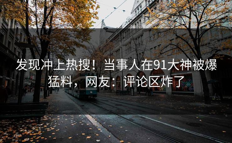 发现冲上热搜！当事人在91大神被爆猛料，网友：评论区炸了