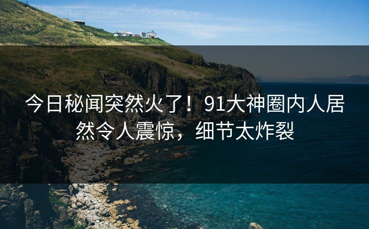 今日秘闻突然火了！91大神圈内人居然令人震惊，细节太炸裂