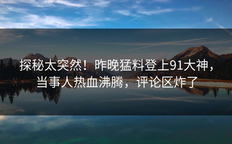 探秘太突然！昨晚猛料登上91大神，当事人热血沸腾，评论区炸了