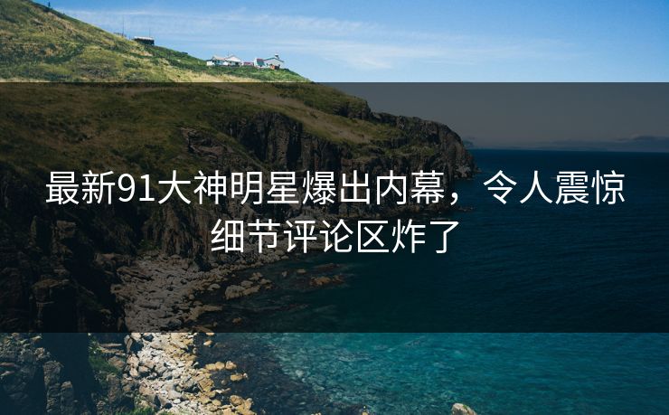 最新91大神明星爆出内幕，令人震惊细节评论区炸了