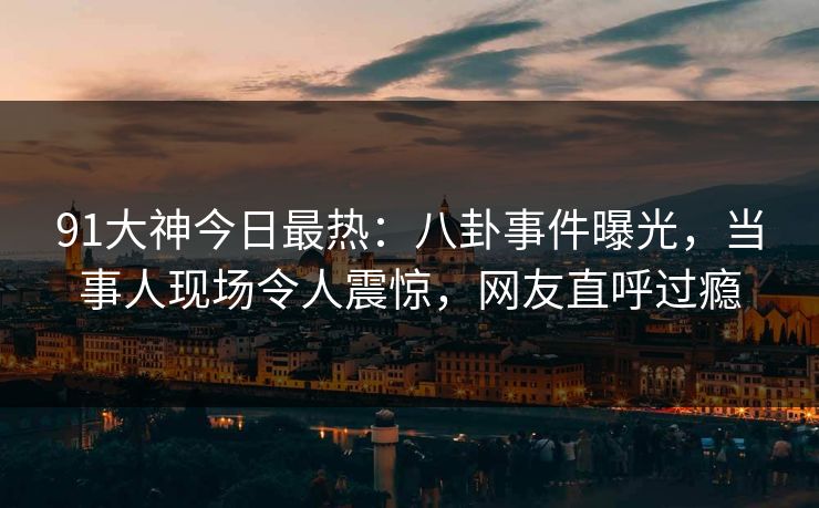 91大神今日最热：八卦事件曝光，当事人现场令人震惊，网友直呼过瘾