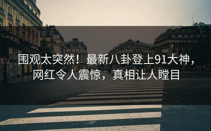 围观太突然！最新八卦登上91大神，网红令人震惊，真相让人瞠目