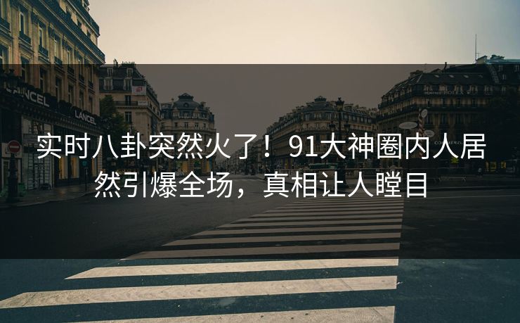 实时八卦突然火了！91大神圈内人居然引爆全场，真相让人瞠目