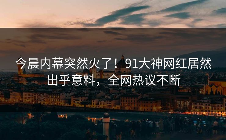 今晨内幕突然火了！91大神网红居然出乎意料，全网热议不断