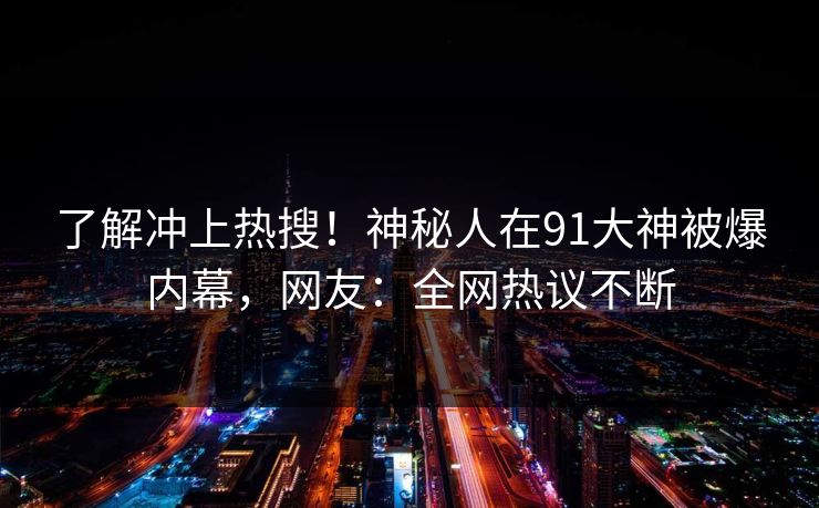 了解冲上热搜！神秘人在91大神被爆内幕，网友：全网热议不断