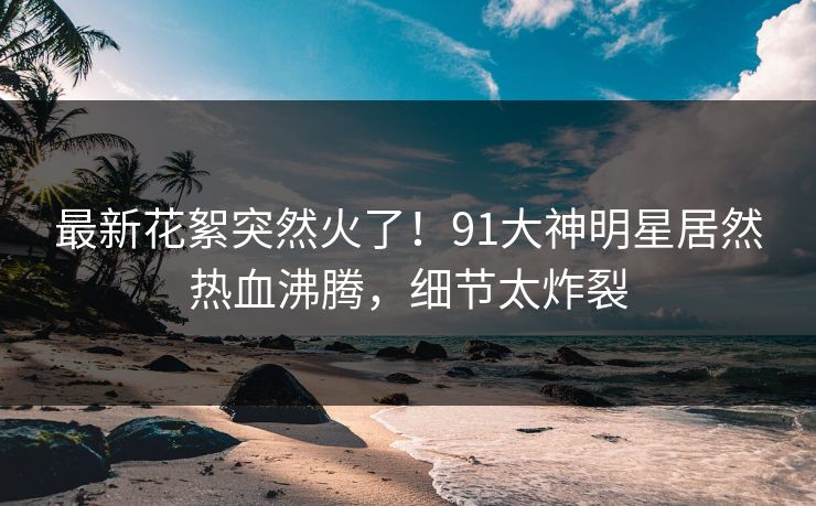 最新花絮突然火了！91大神明星居然热血沸腾，细节太炸裂