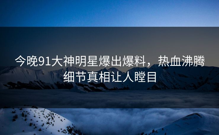 今晚91大神明星爆出爆料，热血沸腾细节真相让人瞠目