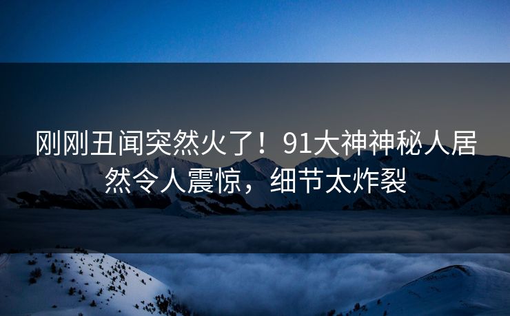 刚刚丑闻突然火了！91大神神秘人居然令人震惊，细节太炸裂