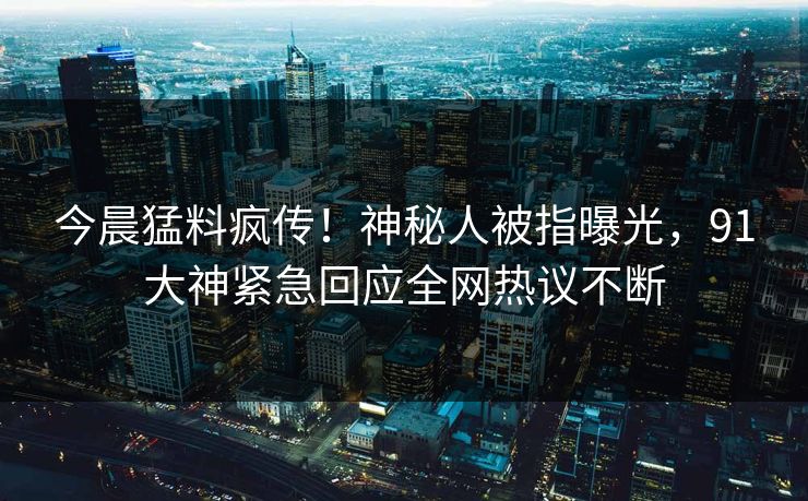 今晨猛料疯传！神秘人被指曝光，91大神紧急回应全网热议不断