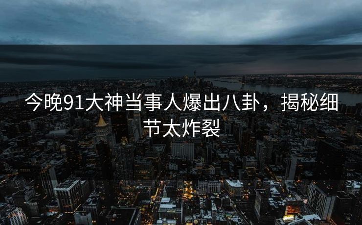 今晚91大神当事人爆出八卦，揭秘细节太炸裂