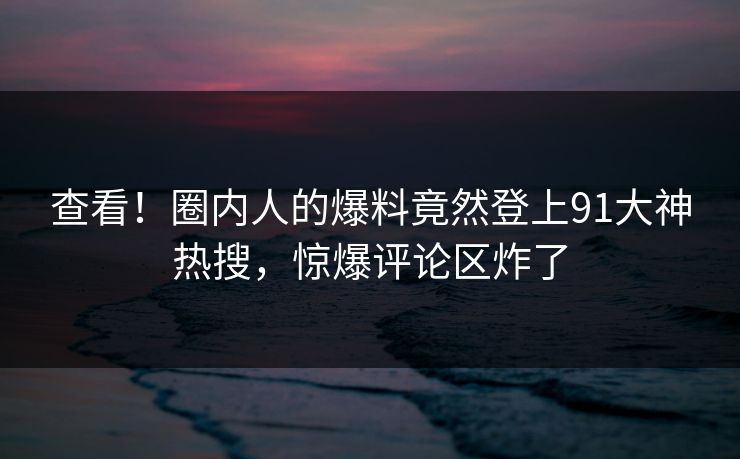 查看！圈内人的爆料竟然登上91大神热搜，惊爆评论区炸了