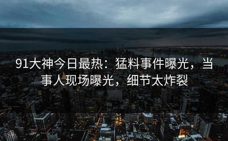 91大神今日最热：猛料事件曝光，当事人现场曝光，细节太炸裂