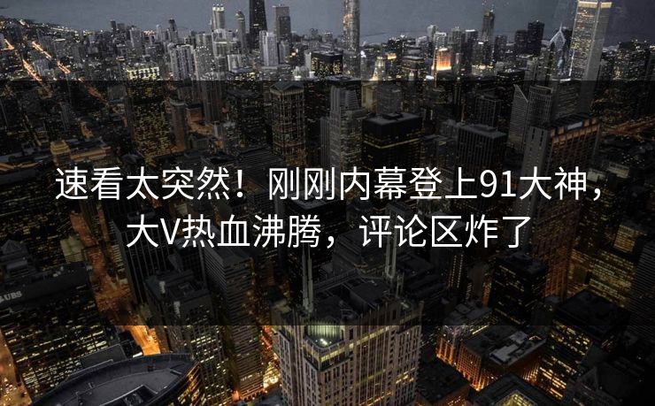 速看太突然！刚刚内幕登上91大神，大V热血沸腾，评论区炸了
