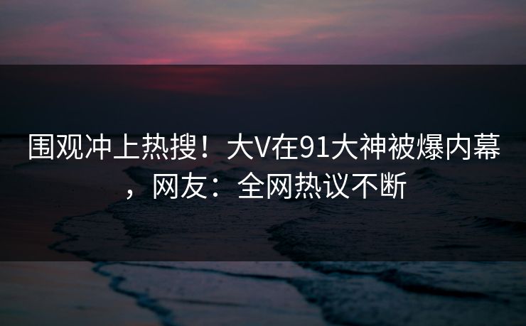 围观冲上热搜！大V在91大神被爆内幕，网友：全网热议不断