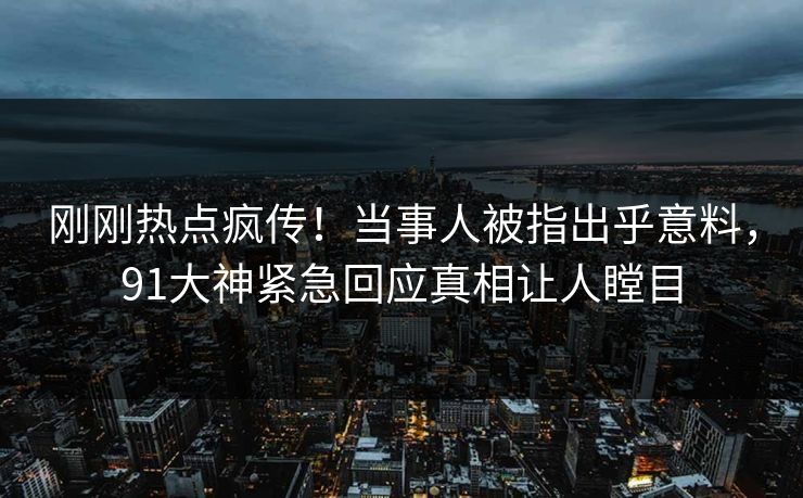 刚刚热点疯传！当事人被指出乎意料，91大神紧急回应真相让人瞠目