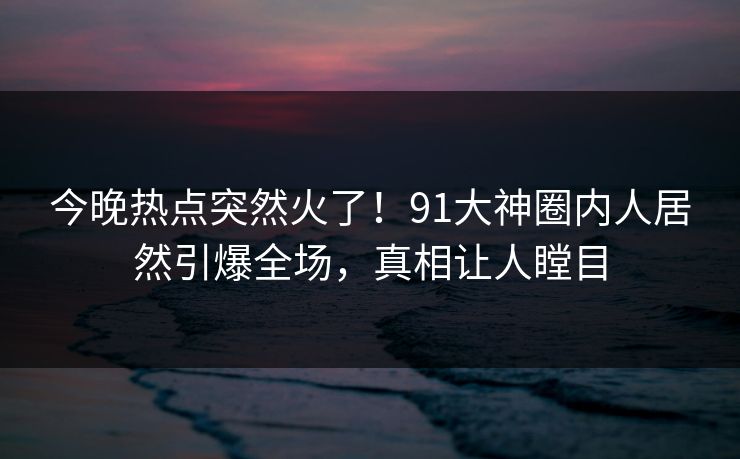今晚热点突然火了！91大神圈内人居然引爆全场，真相让人瞠目