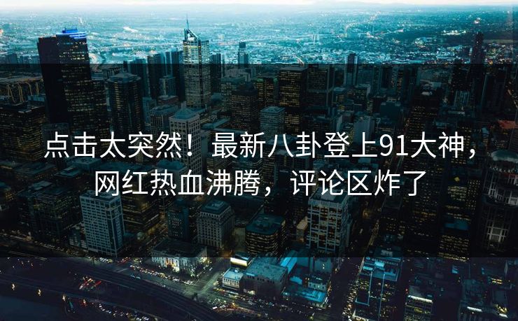 点击太突然！最新八卦登上91大神，网红热血沸腾，评论区炸了
