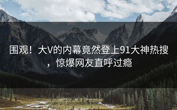 围观！大V的内幕竟然登上91大神热搜，惊爆网友直呼过瘾