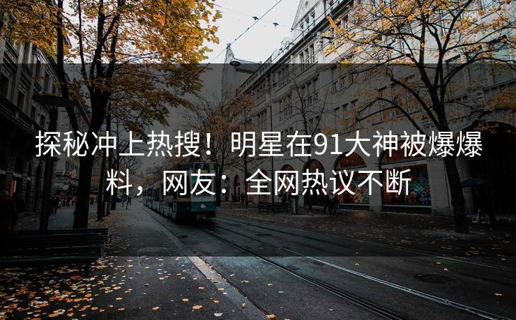 探秘冲上热搜！明星在91大神被爆爆料，网友：全网热议不断