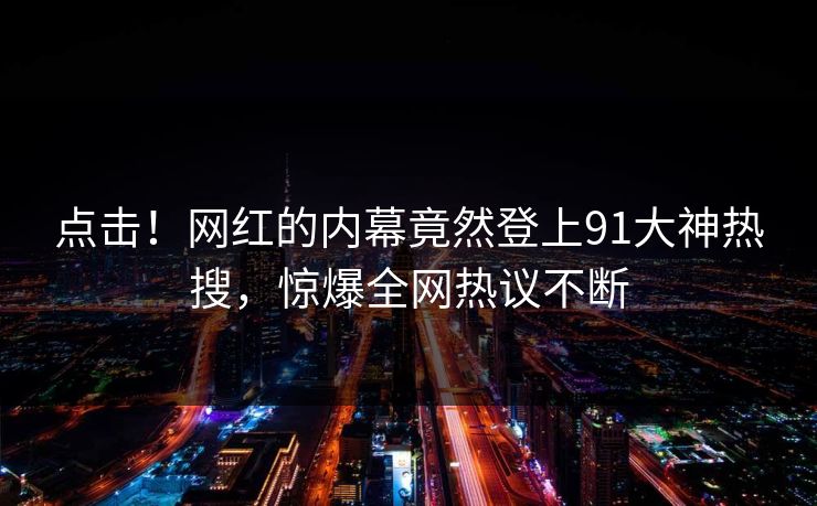 点击！网红的内幕竟然登上91大神热搜，惊爆全网热议不断