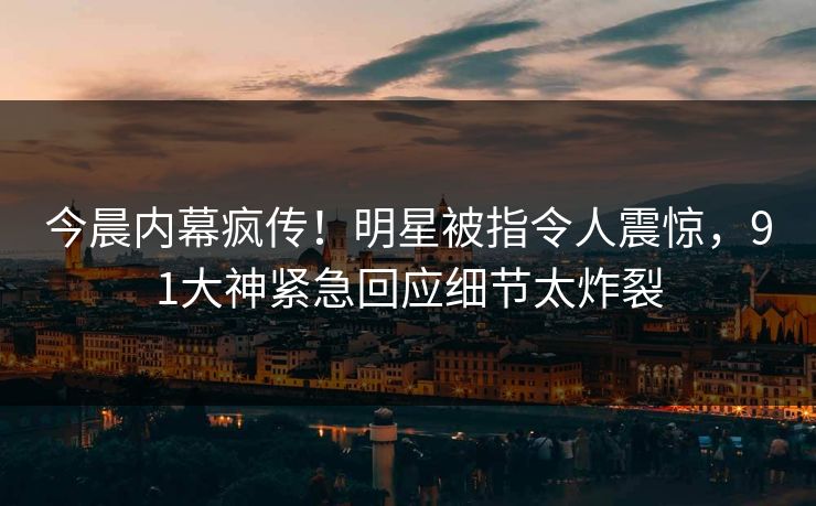 今晨内幕疯传！明星被指令人震惊，91大神紧急回应细节太炸裂