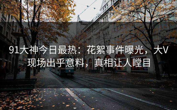 91大神今日最热：花絮事件曝光，大V现场出乎意料，真相让人瞠目