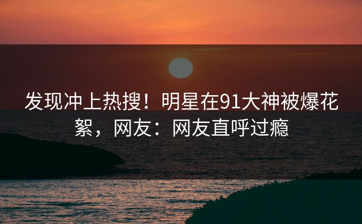 发现冲上热搜！明星在91大神被爆花絮，网友：网友直呼过瘾