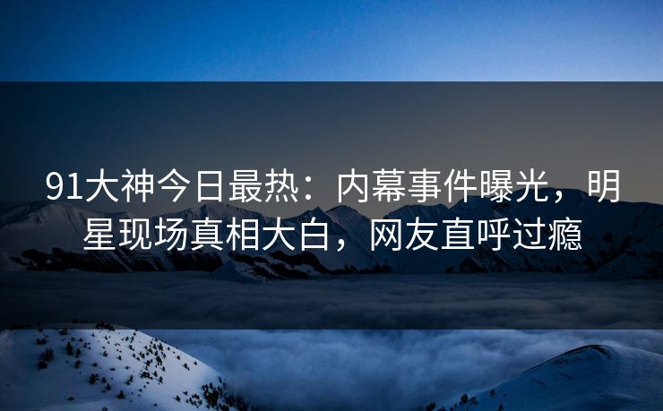 91大神今日最热：内幕事件曝光，明星现场真相大白，网友直呼过瘾