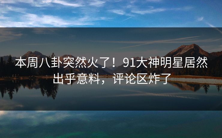本周八卦突然火了！91大神明星居然出乎意料，评论区炸了