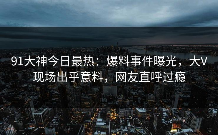 91大神今日最热：爆料事件曝光，大V现场出乎意料，网友直呼过瘾