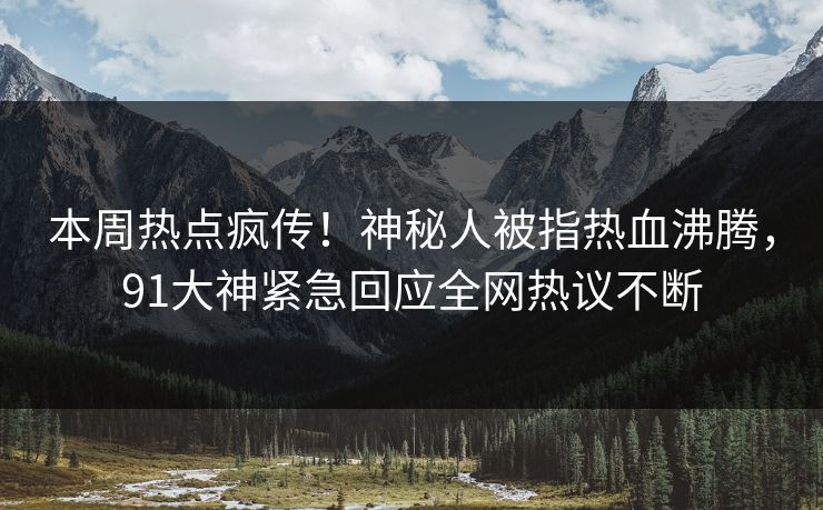 本周热点疯传!神秘人被指热血沸腾,91大神紧急回应全网热议不断