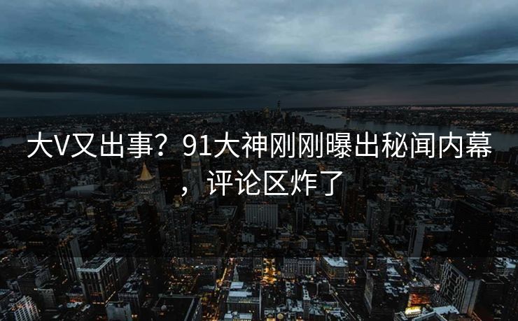 大V又出事?91大神刚刚曝出秘闻内幕,评论区炸了