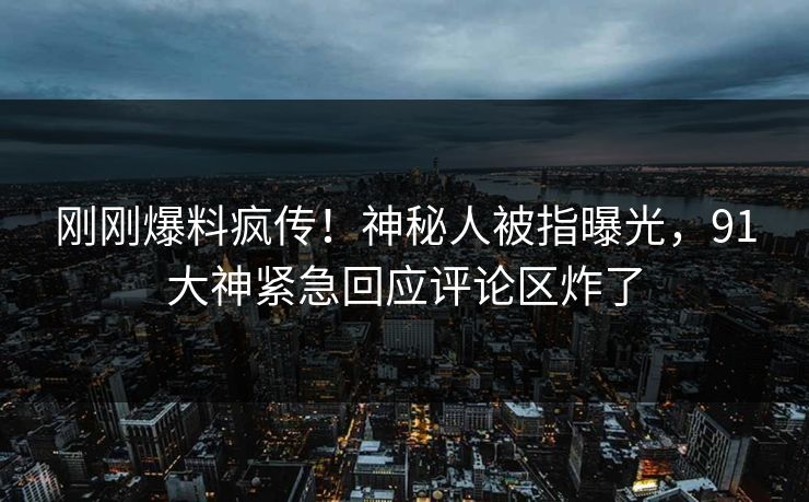 刚刚爆料疯传!神秘人被指曝光,91大神紧急回应评论区炸了