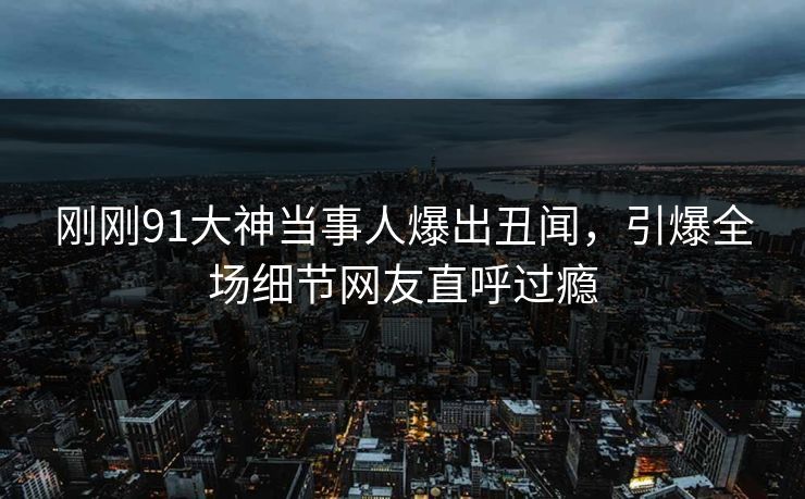 刚刚91大神当事人爆出丑闻,引爆全场细节网友直呼过瘾
