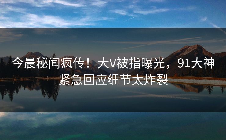 今晨秘闻疯传!大V被指曝光,91大神紧急回应细节太炸裂