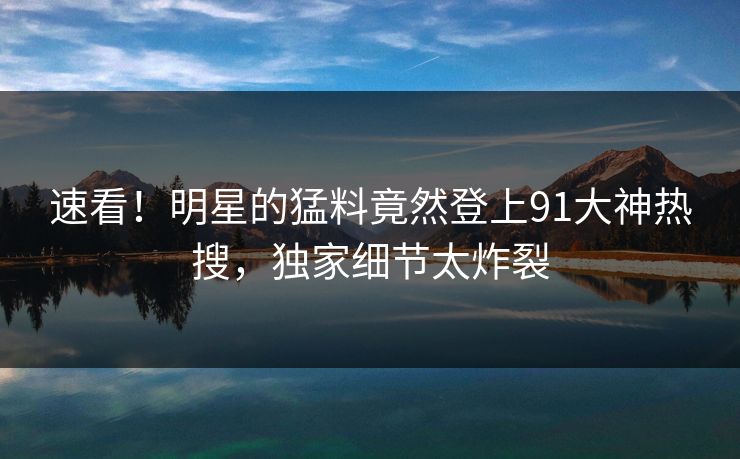 速看！明星的猛料竟然登上91大神热搜，独家细节太炸裂