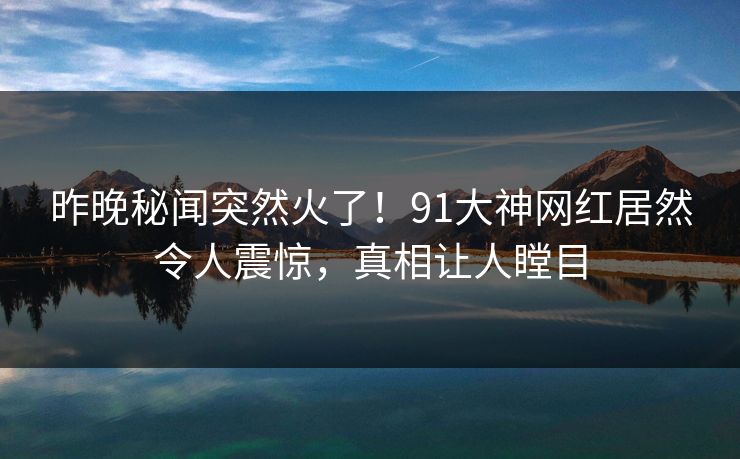 昨晚秘闻突然火了！91大神网红居然令人震惊，真相让人瞠目
