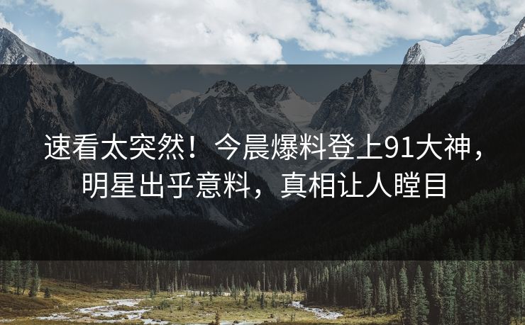 速看太突然！今晨爆料登上91大神，明星出乎意料，真相让人瞠目