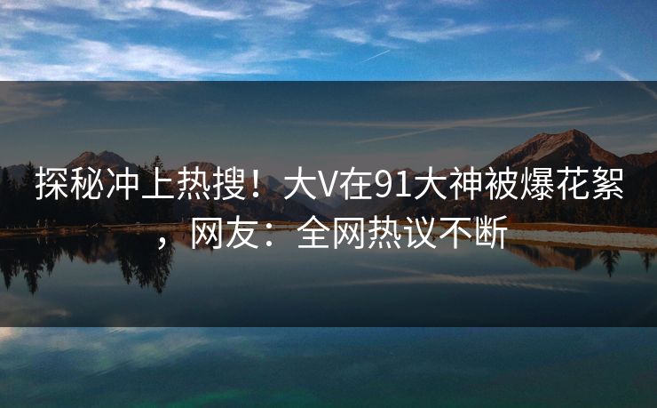 探秘冲上热搜！大V在91大神被爆花絮，网友：全网热议不断