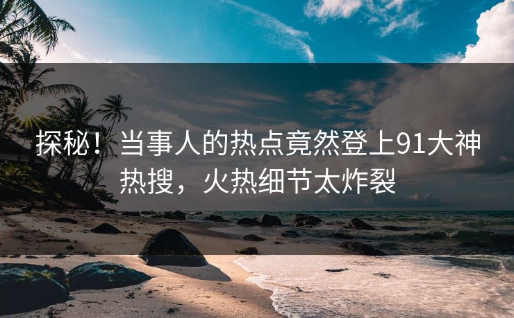 探秘！当事人的热点竟然登上91大神热搜，火热细节太炸裂