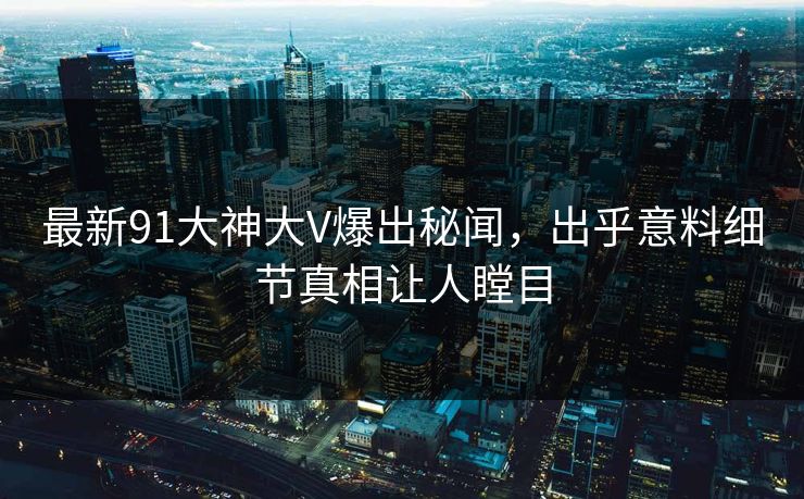 最新91大神大V爆出秘闻，出乎意料细节真相让人瞠目