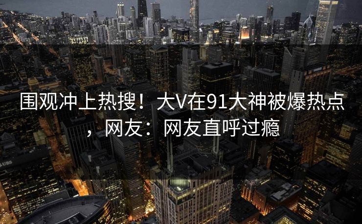 围观冲上热搜！大V在91大神被爆热点，网友：网友直呼过瘾