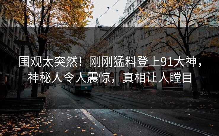 围观太突然！刚刚猛料登上91大神，神秘人令人震惊，真相让人瞠目